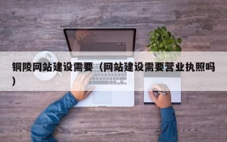 那曲铜陵网站建设需要（网站建设需要营业执照吗）